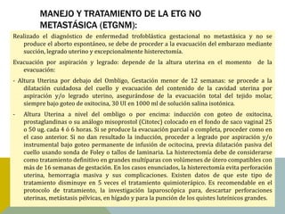MANEJO Y TRATAMIENTO DE LA ETG NO
          METASTÁSICA (ETGNM):
Realizado el diagnóstico de enfermedad trofoblástica gestacional no metastásica y no se
   produce el aborto espontáneo, se debe de proceder a la evacuación del embarazo mediante
   succión, legrado uterino y excepcionalmente histerectomía.
Evacuación por aspiración y legrado: depende de la altura uterina en el momento de la
   evacuación:
- Altura Uterina por debajo del Ombligo, Gestación menor de 12 semanas: se procede a la
    dilatación cuidadosa del cuello y evacuación del contenido de la cavidad uterina por
    aspiración y/o legrado uterino, asegurándose de la evacuación total del tejido molar,
    siempre bajo goteo de oxitocina, 30 UI en 1000 ml de solución salina isotónica.
-   Altura Uterina a nivel del ombligo o por encima: inducción con goteo de oxitocina,
    prostaglandinas o su análogo misoprostol (Citotec) colocado en el fondo de saco vaginal 25
    o 50 ug. cada 4 ó 6 horas. Si se produce la evacuación parcial o completa, proceder como en
    el caso anterior. Si no dan resultado la inducción, proceder a legrado por aspiración y/o
    instrumental bajo goteo permanente de infusión de ocitocina, previa dilatación pasiva del
    cuello usando sonda de Foley o tallos de laminaria. La histerectomía debe de considerarse
    como tratamiento definitivo en grandes multíparas con volúmenes de útero compatibles con
    más de 16 semanas de gestación. En los casos enunciados, la histerectomía evita perforación
    uterina, hemorragia masiva y sus complicaciones. Existen datos de que este tipo de
    tratamiento disminuye en 5 veces el tratamiento quimioterápico. Es recomendable en el
    protocolo de tratamiento, la investigación laparoscópica para, descartar perforaciones
    uterinas, metástasis pélvicas, en hígado y para la punción de los quistes luteínicos grandes.
 