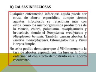 D) CAUSAS INFECCIOSAS
Cualquier enfermedad infecciosa aguda puede ser
  causa de aborto esporádico, aunque ciertos
  agentes infecciosos se relacionan más con
  éstos, como los microorganismos productores de
  la viruela, cólera, paludismo, toxoplasmosis y
  brucelosis, siendo el Ureoplasma urealyticum y
  Micoplasma hominis. También causan abortos la
  Listeria monocytogenes, Citomegalovirus y Virus
  Herpes Simple.
No se ha podido demostrar que el VIH incremente la
  tasa de abortos espontáneos. La lues es la única
  enfermedad con efecto demostrado en el aborto
  recurrente.
 