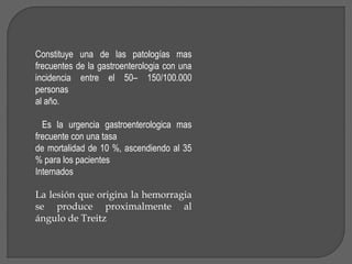 Constituye una de las patologías mas 
frecuentes de la gastroenterologia con una 
incidencia entre el 50– 150/100.000 
personas 
al año. 
Es la urgencia gastroenterologica mas 
frecuente con una tasa 
de mortalidad de 10 %, ascendiendo al 35 
% para los pacientes 
Internados 
La lesión que origina la hemorragia 
se produce proximalmente al 
ángulo de Treitz 
 
