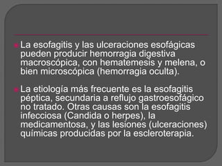 La esofagitis y las ulceraciones esofágicas 
pueden producir hemorragia digestiva 
macroscópica, con hematemesis y melena, o 
bien microscópica (hemorragia oculta). 
 La etiología más frecuente es la esofagitis 
péptica, secundaria a reflujo gastroesofágico 
no tratado. Otras causas son la esofagitis 
infecciosa (Candida o herpes), la 
medicamentosa, y las lesiones (ulceraciones) 
químicas producidas por la escleroterapia. 
 