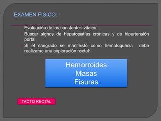 EXAMEN FISICO: 
• Evaluación de las constantes vitales. 
• Buscar signos de hepatopatías crónicas y de hipertensión 
portal. 
• Si el sangrado se manifestó como hematoquecia debe 
realizarse una exploración rectal: 
Hemorroides 
Masas 
Fisuras 
TACTO RECTAL 
 