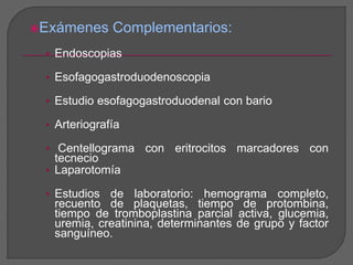 Exámenes Complementarios: 
• Endoscopias 
• Esofagogastroduodenoscopia 
• Estudio esofagogastroduodenal con bario 
• Arteriografía 
• Centellograma con eritrocitos marcadores con 
tecnecio 
• Laparotomía 
• Estudios de laboratorio: hemograma completo, 
recuento de plaquetas, tiempo de protombina, 
tiempo de tromboplastina parcial activa, glucemia, 
uremia, creatinina, determinantes de grupo y factor 
sanguíneo. 
 