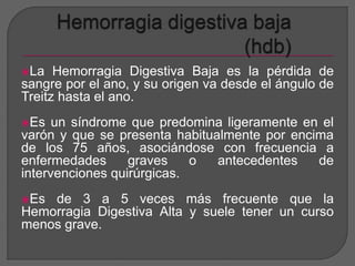 La Hemorragia Digestiva Baja es la pérdida de 
sangre por el ano, y su origen va desde el ángulo de 
Treitz hasta el ano. 
Es un síndrome que predomina ligeramente en el 
varón y que se presenta habitualmente por encima 
de los 75 años, asociándose con frecuencia a 
enfermedades graves o antecedentes de 
intervenciones quirúrgicas. 
Es de 3 a 5 veces más frecuente que la 
Hemorragia Digestiva Alta y suele tener un curso 
menos grave. 
 