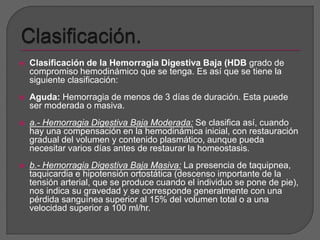  Clasificación de la Hemorragia Digestiva Baja (HDB grado de 
compromiso hemodinámico que se tenga. Es así que se tiene la 
siguiente clasificación: 
 Aguda: Hemorragia de menos de 3 días de duración. Esta puede 
ser moderada o masiva. 
 a.- Hemorragia Digestiva Baja Moderada: Se clasifica así, cuando 
hay una compensación en la hemodinámica inicial, con restauración 
gradual del volumen y contenido plasmático, aunque pueda 
necesitar varios días antes de restaurar la homeostasis. 
 b.- Hemorragia Digestiva Baja Masiva: La presencia de taquipnea, 
taquicardia e hipotensión ortostática (descenso importante de la 
tensión arterial, que se produce cuando el individuo se pone de pie), 
nos indica su gravedad y se corresponde generalmente con una 
pérdida sanguínea superior al 15% del volumen total o a una 
velocidad superior a 100 ml/hr. 
 