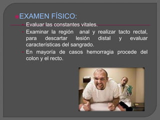 EXAMEN FÍSICO: 
• Evaluar las constantes vitales. 
• Examinar la región anal y realizar tacto rectal, 
para descartar lesión distal y evaluar 
características del sangrado. 
• En mayoría de casos hemorragia procede del 
colon y el recto. 
 