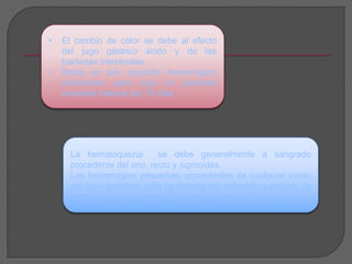 • El cambio de color se debe al efecto 
del jugo gástrico ácido y de las 
bacterias intestinales. 
• Basta un solo episodio hemorrágico 
abundante para que el paciente 
presente melena por 10 días 
La hematoquezia se debe generalmente a sangrado 
procedente del ano, recto y sigmoides. 
Las hemorragias pequeñas, procedentes de cualquier punto 
del tubo digestivo, sólo se detecta por métodos químicos, de 
los cuales el más práctico es la “prueba de guayaco”. 
 