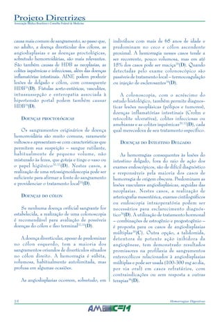 Projeto Diretrizes
Associação Médica Brasileira e Conselho Federal de Medicina
10 Hemorragias Digestivas
causa mais comum de sangramento, ao passo que,
no adulto, a doença diverticular dos cólons, as
angiodisplasias e as doenças proctológicas,
sobretudo hemorroidárias, são mais relevantes.
São também causas de HDB as neoplasias, as
colites isquêmicas e infecciosas, além das doenças
inflamatórias intestinais. AINE podem produzir
lesões de delgado e cólon, com consequente
HDB31
(D). Fístulas aorto-entéricas, vasculites,
intussussepção e enteropatia associada à
hipertensão portal podem também causar
HDB19
(D).
DOENÇAS PROCTOLÓGICAS
Os sangramentos originários de doença
hemorroidária são muito comuns, raramente
vultosos e apresentam-se com características que
permitem sua suspeição – sangue rutilante,
habitualmente de pequeno volume, não
misturado às fezes, que goteja e tinge o vaso ou
o papel higiênico20,32
(D). Nestes casos, a
realização de uma retossigmoidoscopia pode ser
suficiente para afirmar a fonte do sangramento
e providenciar o tratamento local20
(D).
DOENÇAS DO CÓLON
Se nenhuma doença orificial sangrante for
estabelecida, a realização de uma colonoscopia
é recomendável para avaliação de possíveis
doenças do cólon e íleo terminal32,33
(D).
A doença diverticular, apesar de predominar
no cólon esquerdo, tem a maioria dos
sangramentos oriundos de divertículos situados
no cólon direito. A hemorragia é súbita,
volumosa, habitualmente autolimitada, mas
profusa em algumas ocasiões.
As angiodisplasias ocorrem, sobretudo, em
indivíduos com mais de 65 anos de idade e
predominam no ceco e cólon ascendente
proximal. A hemorragia nesses casos tende a
ser recorrente, pouco volumosa, mas em até
15% dos casos pode ser maciça20
(D). Quando
detectadas pelo exame colonoscópico são
passíveis de tratamento local – termocoagulação
ou injeção de esclerosantes34
(D).
A colonoscopia, com o acréscimo do
estudo histológico, também permite diagnos-
ticar lesões neoplásicas (pólipos e tumores),
doenças inflamatórias intestinais (Crohn e
retocolite ulcerativa), colites infecciosas ou
amebianas e as colites isquêmicas20,32
(D), cada
qual merecedora de seu tratamento específico.
DOENÇAS DO INTESTINO DELGADO
As hemorragias consequentes às lesões do
intestino delgado, fora do raio de ação dos
exames endoscópicos, são de difícil diagnóstico
e responsáveis pela maioria dos casos de
hemorragia de origem obscura. Predominam as
lesões vasculares angiodisplásicas, seguidas das
neoplasias. Nestes casos, a realização de
arteriografia mesentérica, exames cintilográficos
ou endoscopia intraoperatória podem ser
necessários para esclarecimento diagnós-
tico20
(D). A utilização de tratamento hormonal
– combinações de estrogênio e progestogênio –
é proposta para os casos de angiodisplasias
múltiplas35
(C). Outra opção, a talidomida,
detentora de potente ação inibidora da
angiogênese, tem demonstrado resultados
promissores na profilaxia de sangramentos
enterocólicos relacionados à angiodisplasias
múltiplas e pode ser usada (100-300 mg ao dia,
por via oral) em casos refratários, com
contraindicações ou sem resposta a outras
terapias36
(D).
 