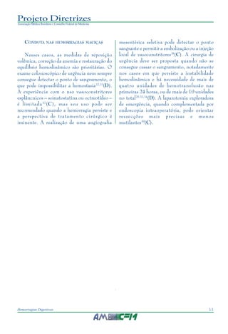 11Hemorragias Digestivas
Projeto Diretrizes
Associação Médica Brasileira e Conselho Federal de Medicina
CONDUTA NAS HEMORRAGIAS MACIÇAS
Nesses casos, as medidas de reposição
volêmica, correção da anemia e restauração do
equilíbrio hemodinâmico são prioritárias. O
exame colonoscópico de urgência nem sempre
consegue detectar o ponto de sangramento, o
que pode impossibilitar a hemostasia32,33
(D).
A experiência com o uso vasoconstritores
esplâncnicos – somatostatina ou octreotídeo –
é limitada37
(C), mas seu uso pode ser
recomendado quando a hemorragia persiste e
a perspectiva de tratamento cirúrgico é
iminente. A realização de uma angiografia
mesentérica seletiva pode detectar o ponto
sangrante e permitir a embolização ou a injeção
local de vasoconstritores38
(C). A cirurgia de
urgência deve ser proposta quando não se
consegue cessar o sangramento, notadamente
nos casos em que persiste a instabilidade
hemodinâmica e há necessidade de mais de
quatro unidades de hemotransfusão nas
primeiras 24 horas, ou de mais de 10 unidades
no total20,33,34
(D). A laparotomia exploradora
de emergência, quando complementada por
endoscopia intraoperatória, pode orientar
ressecções mais precisas e menos
mutilantes39
(C).
 
