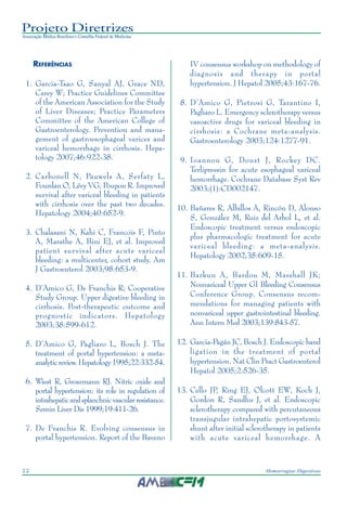 Projeto Diretrizes
Associação Médica Brasileira e Conselho Federal de Medicina
12 Hemorragias Digestivas
REFERÊNCIAS
1. Garcia-Tsao G, Sanyal AJ, Grace ND,
Carey W; Practice Guidelines Committee
of the American Association for the Study
of Liver Diseases; Practice Parameters
Committee of the American College of
Gastroenterology. Prevention and mana-
gement of gastroesophageal varices and
variceal hemorrhage in cirrhosis. Hepa-
tology 2007;46:922-38.
2. Carbonell N, Pauwels A, Serfaty L,
Fourdan O, Lévy VG, Poupon R. Improved
survival after variceal bleeding in patients
with cirrhosis over the past two decades.
Hepatology 2004;40:652-9.
3. Chalasani N, Kahi C, Francois F, Pinto
A, Marathe A, Bini EJ, et al. Improved
patient survival after acute variceal
bleeding: a multicenter, cohort study. Am
J Gastroenterol 2003;98:653-9.
4. D’Amico G, De Franchis R; Cooperative
Study Group. Upper digestive bleeding in
cirrhosis. Post-therapeutic outcome and
prognostic indicators. Hepatology
2003;38:599-612.
5. D’Amico G, Pagliaro L, Bosch J. The
treatment of portal hypertension: a meta-
analyticreview.Hepatology1995;22:332-54.
6. Wiest R, Groszmann RJ. Nitric oxide and
portal hypertension: its role in regulation of
intrahepaticandsplanchnicvascularresistance.
Semin Liver Dis 1999;19:411-26.
7. De Franchis R. Evolving consensus in
portal hypertension. Report of the Baveno
IV consensus workshop on methodology of
diagnosis and therapy in portal
hypertension. J Hepatol 2005;43:167-76.
8. D’Amico G, Pietrosi G, Tarantino I,
Pagliaro L. Emergency sclerotherapy versus
vasoactive drugs for variceal bleeding in
cirrhosis: a Cochrane meta-analysis.
Gastroenterology 2003;124:1277-91.
9. Ioannou G, Doust J, Rockey DC.
Terlipressin for acute esophageal variceal
hemorrhage. Cochrane Database Syst Rev
2003;(1):CD002147.
10. Bañares R, Albillos A, Rincón D, Alonso
S, González M, Ruiz del Arbol L, et al.
Endoscopic treatment versus endoscopic
plus pharmacologic treatment for acute
variceal bleeding: a meta-analysis.
Hepatology 2002;35:609-15.
11. Barkun A, Bardou M, Marshall JK;
Nonvariceal Upper GI Bleeding Consensus
Conference Group. Consensus recom-
mendations for managing patients with
nonvariceal upper gastrointestinal bleeding.
Ann Intern Med 2003;139:843-57.
12. Garcia-Pagán JC, Bosch J. Endoscopic band
ligation in the treatment of portal
hypertension. Nat Clin Pract Gastroenterol
Hepatol 2005;2:526-35.
13. Cello JP, Ring EJ, Olcott EW, Koch J,
Gordon R, Sandhu J, et al. Endoscopic
sclerotherapy compared with percutaneous
transjugular intrahepatic portosystemic
shunt after initial sclerotherapy in patients
with acute variceal hemorrhage. A
 
