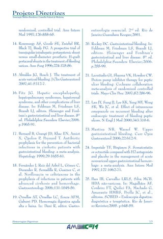 13Hemorragias Digestivas
Projeto Diretrizes
Associação Médica Brasileira e Conselho Federal de Medicina
randomized, controlled trial. Ann Intern
Med 1997;126:858-65.
14. Rosemurgy AS, Goode SE, Zwiebel BR,
Black TJ, Brady PG. A prospective trial of
transjugular intrahepatic portasystemic shunt
versus small-diameter prosthetic H-graft
portacaval shunts in the treatment of bleeding
varices. Ann Surg 1996;224:378-86.
15. Abraldes JG, Bosch J. The treatment of
acute variceal bleeding. J Clin Gastroenterol
2007;41:S312-7.
16. Fitz JG. Hepatic encephalopathy,
hepatopulmonary syndromes, hepatorenal
syndrome, and other complications of liver
disease. In: Feldman M, Friedman LS,
Brandt LJ, editors. Sleisenger and Ford-
tran’s gastrointestinal and liver disease. 8th
ed. Philadelphia:Saunders Elsevier;2006.
p.1965-91.
17. Bernard B, Grangé JD, Khac EN, Amiot
X, Opolon P, Poynard T. Antibiotic
prophylaxis for the prevention of bacterial
infections in cirrhotic patients with
gastrointestinal bleeding: a meta-analysis.
Hepatology 1999;29:1655-61.
18. Fernández J, Ruiz del Arbol L, Gómez C,
Durandez R, Serradilla R, Guarner C, et
al. Norfloxacin vs ceftriaxone in the
prophylaxis of infections in patients with
advanced cirrhosis and hemorrhage.
Gastroenterology 2006;131:1049-56.
19. Ornellas AT, Ornellas LC, Souza AFM,
Gaburri PD. Hemorragia digestiva aguda
alta e baixa. In: Dani R, editor. Gastro-
enterologia essencial. 2nd
ed. Rio de
Janeiro:Guanabara Koogan;2001.
20. Rockey DC. Gastrointestinal bleeding. In:
Feldman M, Friedman LS, Brandt LJ,
editors. Sleisenger and Fordtran’s
gastrointestinal and liver disease. 8th
ed.
Philadelphia:Saunders Elsevier;2006.
p.255-99.
21. Leontiadis GI, Sharma VK, Howden CW.
Proton pump inhibitor therapy for peptic
ulcer bleeding: Cochrane collaboration
meta-analysis of randomized controlled
trials. Mayo Clin Proc 2007;82:286-96.
22. Lau JY, Sung JJ, Lee KK, Yung MY, Wong
SK, Wu JC, et al. Effect of intravenous
omeprazole on recurrent bleeding after
endoscopic treatment of bleeding peptic
ulcers. N Engl J Med 2000;343:310-6.
23. Martins NB, Wassef W. Upper
gastrointestinal bleeding. Curr Opin
Gastroenterol 2006;22:612-9.
24. Imperiale TF, Birgisson S. Somatostatin
or octreotide compared with H2 antagonists
and placebo in the management of acute
nonvariceal upper gastrointestinal hemorr-
hage: a meta-analysis. Ann Intern Med
1997;127:1062-71.
25. Paes IB, Carvalho LRLS, Silva MCB.
HDA não-varicosa. In: Magalhães AF,
Cordeiro FT, Quilici FA, Machado G,
Amarante HMBS, Prolla JC, et al.,
editores. SOBED – Endoscopia digestiva:
diagnóstica e terapêutica. Rio de Janei-
ro:Revinter;2005. p.648-59.
 