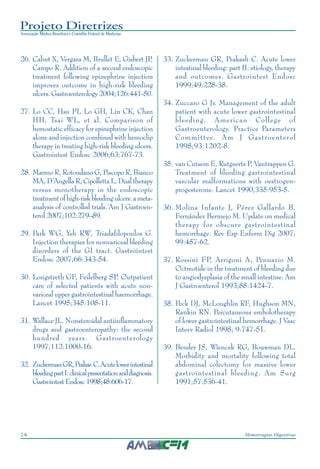 Projeto Diretrizes
Associação Médica Brasileira e Conselho Federal de Medicina
14 Hemorragias Digestivas
26. Calvet X, Vergara M, Brullet E, Gisbert JP,
Campo R. Addition of a second endoscopic
treatment following epinephrine injection
improves outcome in high-risk bleeding
ulcers. Gastroenterology 2004;126:441-50.
27. Lo CC, Hsu PI, Lo GH, Lin CK, Chan
HH, Tsai WL, et al. Comparison of
hemostatic efficacy for epinephrine injection
alone and injection combined with hemoclip
therapy in treating high-risk bleeding ulcers.
Gastrointest Endosc 2006;63:767-73.
28. Marmo R, Rotondano G, Piscopo R, Bianco
MA, D’Angella R, Cipolletta L. Dual therapy
versus monotherapy in the endoscopic
treatmentofhigh-riskbleedingulcers:ameta-
analysis of controlled trials.’Am J Gastroen-
terol 2007;102:279–89.
29. Park WG, Yeh RW, Triadafilopoulos G.
Injection therapies for nonvariceal bleeding
disorders of the GI tract. Gastrointest
Endosc 2007;66:343-54.
30. Longstreth GF, Feilelberg SP. Outpatient
care of selected patients with acute non-
variceal upper gastrointestinal haemorrhage.
Lancet 1995;345:108-11.
31. Wallace JL. Nonsteroidal antiinflammatory
drugs and gastroenteropathy: the second
hundred years. Gastroenterology
1997;112:1000-16.
32. ZuckermanGR,Prakas C.Acutelowerintestinal
bleedingpartI:clinicalpresentationanddiagnosis.
Gastrointest Endosc 1998;48:606-17.
33. Zuckerman GR, Prakash C. Acute lower
intestinal bleeding: part II: etiology, therapy
and outcomes. Gastrointest Endosc
1999;49:228-38.
34. Zuccaro G Jr. Management of the adult
patient with acute lower gastrointestinal
bleeding. American College of
Gastroenterology. Practice Parameters
Committee. Am J Gastroenterol
1998;93:1202-8.
35. van Cutsem E, Rutgeerts P, Vantrappen G.
Treatment of bleeding gastrointestinal
vascular malformations with oestrogen-
progesterone. Lancet 1990;335:953-5.
36. Molina Infante J, Pérez Gallardo B,
Fernández Bermejo M. Update on medical
therapy for obscure gastrointestinal
hemorrhage. Rev Esp Enferm Dig 2007;
99:457-62.
37. Rossini FP, Arrigoni A, Pennazio M.
Octreotide in the treatment of bleeding due
to angiodysplasia of the small intestine. Am
J Gastroenterol 1993;88:1424-7.
38. Peck DJ, McLoughlin RF, Hughson MN,
Rankin RN. Percutaneous embolotherapy
of lower gastrointestinal hemorrhage. J Vasc
Interv Radiol 1998; 9:747-51.
39. Bender JS, Wiencek RG, Bouwman DL.
Morbidity and mortality following total
abdominal colectomy for massive lower
gastrointestinal bleeding. Am Surg
1991;57:536-41.
 