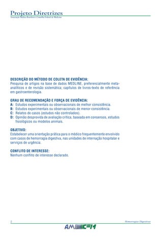 Projeto Diretrizes
Associação Médica Brasileira e Conselho Federal de Medicina
2 Hemorragias Digestivas
DESCRIÇÃO DO MÉTODO DE COLETA DE EVIDÊNCIA:
Pesquisa de artigos na base de dados MEDLINE, preferencialmente meta-
analíticos e de revisão sistemática; capítulos de livros-texto de referência
em gastroenterologia.
GRAU DE RECOMENDAÇÃO E FORÇA DE EVIDÊNCIA:
A: Estudos experimentais ou observacionais de melhor consistência.
B: Estudos experimentais ou observacionais de menor consistência.
C: Relatos de casos (estudos não controlados).
D: Opinião desprovida de avaliação crítica, baseada em consensos, estudos
fisiológicos ou modelos animais.
OBJETIVO:
Estabelecer uma orientação prática para o médico frequentemente envolvido
com casos de hemorragia digestiva, nas unidades de internação hospitalar e
serviços de urgência.
CONFLITO DE INTERESSE:
Nenhum conflito de interesse declarado.
 
