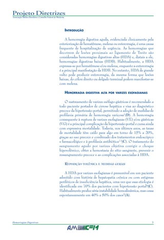 3Hemorragias Digestivas
Projeto Diretrizes
Associação Médica Brasileira e Conselho Federal de Medicina
INTRODUÇÃO
A hemorragia digestiva aguda, evidenciada clinicamente pela
exteriorização de hematêmese, melena ou enterorragia, é uma causa
frequente de hospitalização de urgência. As hemorragias que
decorrem de lesões proximais ao ligamento de Treitz são
consideradas hemorragias digestivas altas (HDA) e, distais a ele,
hemorragias digestivas baixas (HDB). Habitualmente, a HDA
expressa-se por hematêmese e/ou melena, enquanto a enterorragia
é a principal manifestação da HDB. No entanto, HDA de grande
vulto pode produzir enterorragia, da mesma forma que lesões
baixas, do cólon direito ou delgado terminal podem manifestar-se
com melena.
HEMORRAGIA DIGESTIVA ALTA POR VARIZES ESOFAGIANAS
O rastreamento de varizes esôfago-gástricas é recomendado a
todo paciente portador de cirrose hepática e visa ao diagnóstico
precoce da hipertensão portal, permitindo a adoção de medidas de
profilaxia primária de hemorragia varicosa1
(D). A hemorragia
consequente à ruptura de varizes esofagianas (VE) e/ou gástricas
(VG) é a principal complicação da hipertensão portal e cursa ainda
com expressiva mortalidade. Todavia, nos últimos anos, as taxas
de mortalidade têm caído para algo em torno de 15% a 20%,
graças ao uso precoce e combinado dos tratamentos endoscópico
e farmacológico e à profilaxia antibiótica2,3
(C). O tratamento do
sangramento agudo por varizes objetiva corrigir o choque
hipovolêmico, obter a hemostasia do sítio sangrante, prevenir o
ressangramento precoce e as complicações associadas à HDA.
REPOSIÇÃO VOLÊMICA E MEDIDAS GERAIS
A HDA por varizes esofagianas é presumível em um paciente
admitido com história de hepatopatia crônica ou com estigmas
periféricos de insuficiência hepática, uma vez que essa etiologia é
identificada em 70% dos pacientes com hipertensão portal4
(C).
Habitualmente produz séria instabilidade hemodinâmica, mas cessa
espontaneamente em 40% a 50% dos casos5
(A).
 