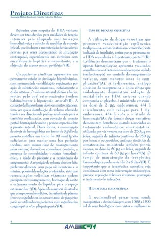 Projeto Diretrizes
Associação Médica Brasileira e Conselho Federal de Medicina
4 Hemorragias Digestivas
Pacientes com suspeita de HDA varicosa
devem ser transferidos para unidades de terapia
intensiva para adequada monitorização
hemodinâmica e adoção de medidas de suporte
inicial, que incluem a manutenção de vias aéreas
pérvias, por vezes necessitando de intubação
orotraqueal, especialmente em cirróticos com
encefalopatia hepática concomitante, e a
obtenção de acesso venoso periférico1
(D).
Os pacientes cirróticos apresentam um
permanente estado de circulação hiperdinâmica,
com pronunciada vasodilatação esplâncnica por
ação de substâncias vasoativas, notadamente o
óxido nítrico. O volume arterial efetivo é baixo,
motivo pelo qual estes pacientes tendem
habitualmente à hipotensão arterial6
(D). A
correção da hipovolemia deve ser muito criteriosa,
uma vez que a distribuição do volume oferecido
tende a ser direcionada preferencialmente para o
território esplâncnico, com elevação da pressão
portal, formação de ascite e pouco impacto sobre
a pressão arterial. Desta forma, a manutenção
de níveis de hemoglobina em torno de 8 g/dl e da
pressão sistólica em torno de 90 mmHg são
suficientes para manter uma boa perfusão
tecidual, com menor risco de ressangramento
pelas varizes, devendo-se considerar, contudo, a
presença de comorbidades, o status hemodinâ-
mico, a idade do paciente e a persistência do
sangramento. A reposição de volume deve ser feita
preferencialmente com papa de hemácias e o
mínimo possível de soluções cristaloides, visto que
ressuscitações volêmicas vigorosas podem
precipitar novo sangramento, formação de ascite
e extravasamento de líquidos para o espaço
extravascular1,7
(D). Apesar da ausência de estudos
que comprovem benefícios, transfusão de plasma
fresco congelado ou de concentrado de plaquetas
pode ser utilizada em pacientes com significativa
coagulopatia e/ou plaquetopenia1
(D).
USO DE DROGAS VASOATIVAS
A utilização de drogas vasoativas que
promovem vasoconstrição esplâncnica
(terlipressina, somatostatina ou octreotídeo) está
indicada de imediato, assim que se presuma ser
a HDA secundária à hipertensão portal1,7
(D).
Evidências demonstram que o tratamento
apenas farmacológico apresenta resultados
semelhantes ao tratamento endoscópico isolado
(escleroterapia) no controle do sangramento
varicoso, com menores taxas de com-
plicações8
(A). A terlipressina, análogo
sintético da vasopressina e única droga que
isoladamente demonstrou redução de
mortalidade na HDA varicosa quando
comparada ao placebo, é ministrada em bolus,
na dose de 2 µg, endovenosa, 4/4 h
inicialmente, com redução para 1 mg,
endovenosa, 4/4 h após o controle da
hemorragia9
(A). As demais drogas vasoativas
demonstram benefícios quando associadas ao
tratamento endoscópico: somatostatina,
utilizada por via venosa na dose de 250 µg em
bolus, seguida de infusão contínua de 250 µg
por hora; e octreotídeo, análogo sintético da
somatostatina, ministrado também por via
venosa, na dose de 50 µg em bolus, seguida de
infusão contínua de 50 µg por hora10
(A). O
tempo de manutenção da terapêutica
farmacológica pode variar de 2 a 5 dias7
(D). É
importante que a terapêutica vasoativa seja
combinada com uma intervenção endoscópica
precoce, reposição volêmica criteriosa, prevenção
e tratamento de infecções.
HEMOSTASIA ENDOSCÓPICA
É recomendável passar uma sonda
nasogástrica e efetuar lavagem com 1000 a 1500
ml de soro fisiológico, com vistas a melhorar as
 