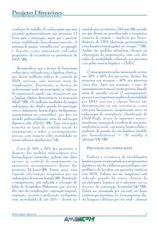 5Hemorragias Digestivas
Projeto Diretrizes
Associação Médica Brasileira e Conselho Federal de Medicina
condições de trabalho do endoscopista que será
acionado preferencialmente nas primeiras 12
horas após a internação, assim que o paciente
esteja estabilizado hemodinamicamente. A
presença de sangue “vermelho vivo” no aspirado
é descrita como importante indicador
prognóstico de recorrência ou persistência da
HDA11
(D).
Recomenda-se que a técnica de hemostasia
endoscópica utilizada seja a ligadura elástica,
que detém melhores índices de controle da
HDA varicosa, com menores taxas de
complicações. Entretanto, a técnica de
escleroterapia pode ser empregada na vigência
do sangramento agudo, nas situações em que
a ligadura elástica demonstrar-se tecnicamente
difícil7,12
(D). Os melhores resultados da terapia
endoscópica são obtidos quando há associação
com o tratamento farmacológico (terlipressina,
somatostatina ou octreotídeo), que deve ser
iniciado preferencialmente antes da endoscopia
digestiva alta (EDA)1,7
(D). Essa associação
aumenta as taxas de controle inicial do
sangramento e reduz o ressangramento
precoce, sem impacto sobre mortalidade ou
eventos adversos significativos10
(A).
Cerca de 10% a 20% dos pacientes, a
despeito das medidas endoscópicas e/ou
farmacológicas instituídas, poderão não obter
sucesso no controle do sangramento ou
apresentar ressangramento dentro das
primeiras 24 horas1
(D). Nesses casos, uma
segunda intervenção terapêutica por via
endoscópica deverá ser tentada7
(D). Persistindo
o sangramento, está indicada a colocação do
balão de Sengstaken-Blakemore, que, por seu
alto risco de complicações – aspiração traqueal,
migração, necrose e perfuração esofagiana,
com mortalidade de até 20% – deverá ser
mantido por, no máximo, 24 horas1
(D), período
em que deverá ser providenciada a terapêutica
invasiva de resgate – implante por hemo-
dinâmica de TIPS (derivação portossistêmica
intra-hepática transjugular) ou cirurgia13,14
(B).
Ambas são medidas salvadoras, eficazes na
interrupção do sangramento, mas com alto
índice de mortalidade, sobretudo nos pacientes
com pobre reserva hepática – Child C.
O ressangramento pelas varizes pode ocorrer
em 30% a 40% dos pacientes, dentro das
primeiras seis semanas – 40% nos primeiros
cinco dias. Após seis semanas, o risco de
ressangramento torna-se muito próximo daquele
antes do episódio inicial. O ressangramento
precoce é um importante preditor de mortalidade
por HDA varicosa e alguns fatores são
determinantes na sua ocorrência, como
infecções bacterianas, sangramento ativo na
endoscopia de emergência, classificação de
Child-Pugh, níveis de aspartato amino-
transferase, presença de trombose de veia porta,
insuficiência renal, carcinoma hepatocelular e
gradiente de pressão da veia hepática (medido
por hemodinâmica) > 20 mmHg à
admissão5
(A)15
(D).
PREVENÇÃO DAS COMPLICAÇÕES
Embora a ocorrência de encefalopatia
hepática possa ser precipitada por sangramentos
digestivos, não há evidência que justifique o uso
profilático da lactulose em pacientes cirróticos
com HDA. Todavia, seu uso terapêutico está
indicado quando há sinais clínicos de
encefalopatia hepática já à admissão ou no
decorrer da internação hospitalar5
(A)15
(D).
Poderá ser ministrada por via oral, em doses
variáveis que permitam 2 a 3 evacuações ao dia.
As lavagens colônicas por via retal - clisteres
 