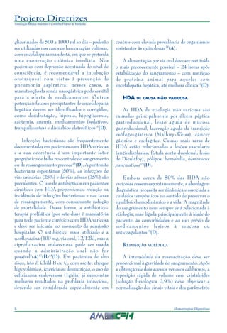 Projeto Diretrizes
Associação Médica Brasileira e Conselho Federal de Medicina
6 Hemorragias Digestivas
glicerinados de 500 a 1000 ml ao dia – poderão
ser utilizadas nos casos de hemorragias vultosas,
com encefalopatia manifesta, em que se pretenda
uma exoneração colônica imediata. Nos
pacientes com depressão acentuada do nível de
consciência, é recomendável a intubação
orotraqueal com vistas à prevenção de
pneumonia aspirativa; nesses casos, a
manutenção da sonda nasogástrica pode ser útil
para a oferta de medicamentos. Outros
potenciais fatores precipitantes de encefalopatia
hepática devem ser identificados e corrigidos,
como desidratação, hipoxia, hipoglicemia,
azotemia, anemia, medicamentos (sedativos,
tranquilizantes) e distúrbios eletrolíticos16
(D).
Infecções bacterianas são frequentemente
documentadas em pacientes com HDA varicosa
e a sua ocorrência é um importante fator
prognóstico de falha no controle do sangramento
ou de ressangramento precoce15
(D). A peritonite
bacteriana espontânea (50%), as infecções de
vias urinárias (25%) e de vias aéreas (25%) são
prevalentes. O uso de antibióticos em pacientes
cirróticos com HDA proporcionou redução na
incidência de infecções bacterianas e nas taxas
de ressangramento, com consequente redução
de mortalidade. Dessa forma, a antibiotico-
terapia profilática (por sete dias) é mandatória
para todo paciente cirrótico com HDA varicosa
e deve ser iniciada no momento da admissão
hospitalar. O antibiótico mais utilizado é a
norfloxacina (400 mg, via oral, 12/12h), mas a
ciprofloxacina endovenosa pode ser usada
quando a administração oral não for
possível5
(A)17
(B)15
(D). Em pacientes de alto
risco, isto é, Child B ou C, com ascite, choque
hipovolêmico, icterícia ou desnutrição, o uso de
ceftriaxona endovenosa (1g/dia) já demonstra
melhores resultados na profilaxia infecciosa,
devendo ser considerada especialmente em
centros com elevada prevalência de organismos
resistentes às quinolonas18
(A).
A alimentação por via oral deve ser restituída
o mais precocemente possível – 24 horas após
estabilização do sangramento – com restrição
de proteína animal para aqueles com
encefalopatia hepática, até melhora clínica16
(D).
HDA DE CAUSA NÃO VARICOSA
As HDA de etiologia não varicosa são
causadas principalmente por úlcera péptica
gastroduodenal, lesão aguda de mucosa
gastroduodenal, laceração aguda da transição
esôfago-gástrica (Mallory-Weiss), câncer
gástrico e esofagites. Causas mais raras de
HDA estão relacionadas a lesões vasculares
(angiodisplasias, fístula aorto-duodenal, lesão
de Dieulafoy), pólipos, hemobilia, hemosucus
pancreaticus19
(D).
Embora cerca de 80% das HDA não
varicosas cessem espontaneamente, a abordagem
diagnóstica necessita ser dinâmica e associada a
cuidados terapêuticos no sentido de preservar o
equilíbrio hemodinâmico e a vida. A magnitude
do sangramento nem sempre está relacionada à
etiologia, mas ligada principalmente à idade do
paciente, às comorbidades e ao uso prévio de
medicamentos lesivos à mucosa ou
anticoagulantes19
(D).
REPOSIÇÃO VOLÊMICA
A intensidade da ressuscitação deve ser
proporcional à gravidade do sangramento. Após
a obtenção de dois acessos venosos calibrosos, a
reposição rápida de volume com cristaloides
(solução fisiológica 0,9%) deve objetivar a
normalização dos sinais vitais e dos parâmetros
 