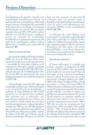 Projeto Diretrizes
Associação Médica Brasileira e Conselho Federal de Medicina
8 Hemorragias Digestivas
hemodinâmicos do paciente. Aqueles com
instabilidade hemodinâmica devem ser
preferencialmente monitorados em ambiente de
terapia intensiva. A transfusão de concentrado
de hemácias tem como objetivo a manutenção
do hematócrito em torno de 30% em idosos,
enquanto valores de 20% a 25% podem ser bem
tolerados em indivíduos jovens e saudáveis,
exceto em situações de instabilidade
hemodinâmica ou sangramento persistente. Na
vigência de coagulopatias, pode-se utilizar
plasma fresco congelado e/ou concentrado de
plaquetas20
(D).
TERAPIA ANTISSECRETORA
O emprego de inibidores de bomba protônica
(IBP), em casos de HDA por úlcera, reduz
significativamente as taxas de ressangramento,
a necessidade de intervenção cirúrgica ou de
retratamento endoscópico, quando comparado
a placebo ou bloqueadores H221
(A). Além disso,
reduções das taxas de mortalidade podem advir
do uso de IBP em pacientes de alto risco
(sangramento ativo ou vaso visível não-sangrante
à EDA)21
(A).
As formulações venosas de IBP podem ser
ministradas em bolus ou por infusão prolongada
e, na eventual falta dessas formulações, a
utilização de doses dobradas de IBP (12/12
horas) por via oral apresenta bons resultados.
Nos pacientes que, à endoscopia, não
apresentarem sangramento ativo, úlceras com
vaso visível ou coágulo aderido (ou seja, baixo
risco de ressangramento), o tratamento pode ser
iniciado com IBP por via oral21
(A). Sugere-se
que o omeprazol endovenoso seja utilizado na
dose de 80 mg, endovenosa, em bolus, seguido
da infusão de 8 mg/h, por 72 horas, quando
deverá ser trocado para 20 mg por via oral (1x/
dia), por oito semanas. A suspensão da
medicação após esse período estará na
dependência da correção de fatores precipitantes,
como H. pylori, anti-inflamatórios não-
esteroides (AINE) e ácido acetilsalicílico
(AAS)22
(B)23
(D).
A utilização de outras drogas, como
somatostatina ou octreotídeo, pode ser benéfica
pelos efeitos produzidos na redução do fluxo
esplâncnico, inibição da secreção ácida e suposta
ação citoprotetora gástrica24
(A). No entanto, em
decorrência do alto custo e da menor
disponibilidade, o uso dessas drogas fica
reservado às raras ocasiões em que a terapêutica
convencional tenha sido ineficaz.
ENDOSCOPIA DIGESTIVA
O exame endoscópico é o método mais
sensível e específico no diagnóstico da HDA
(acurácia de 92% a 95%) e deve ser realizado
preferencialmente nas primeiras 24 horas de
internação, já com o paciente hemodinami-
camente estável. É conveniente que se faça
previamente a lavagem gástrica com 1000 a
1500 ml de solução fisiológica 0,9%, a fim de
aumentar a acurácia do exame25
(D). Os
objetivos do exame endoscópico são: reconhecer
o ponto de sangramento, proceder à hemostasia,
quando indicada, e reconhecer estigmas que
predigam ressangramento iminente. No caso das
úlceras pépticas, os seguintes achados são
relevantes para estimar o risco de ressan-
gramento: sangramento ativo em jato – 55% a
90% de recorrência; sangramento tipo
porejamento – 30%; vaso visível – 43%; coágulo
aderido – 22%. A ausência destes estigmas
identifica um subgrupo de pacientes em que não
há indicação de hemostasia endoscópica11
(D).
Em pacientes com sangramento ativo ou vaso
 