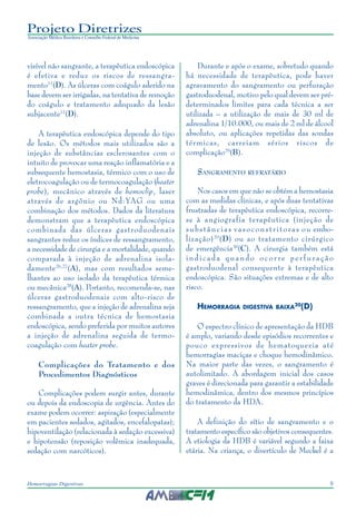9Hemorragias Digestivas
Projeto Diretrizes
Associação Médica Brasileira e Conselho Federal de Medicina
visível não sangrante, a terapêutica endoscópica
é efetiva e reduz os riscos de ressangra-
mento11
(D). As úlceras com coágulo aderido na
base devem ser irrigadas, na tentativa de remoção
do coágulo e tratamento adequado da lesão
subjacente11
(D).
A terapêutica endoscópica depende do tipo
de lesão. Os métodos mais utilizados são a
injeção de substâncias esclerosantes com o
intuito de provocar uma reação inflamatória e a
subsequente hemostasia, térmico com o uso de
eletrocoagulação ou de termocoagulação (heater
probe), mecânico através de hemoclip, laser
através de argônio ou Nd:YAG ou uma
combinação dos métodos. Dados da literatura
demonstram que a terapêutica endoscópica
combinada das úlceras gastroduodenais
sangrantes reduz os índices de ressangramento,
a necessidade de cirurgia e a mortalidade, quando
comparada à injeção de adrenalina isola-
damente26,27
(A), mas com resultados seme-
lhantes ao uso isolado da terapêutica térmica
ou mecânica28
(A). Portanto, recomenda-se, nas
úlceras gastroduodenais com alto-risco de
ressangramento, que a injeção de adrenalina seja
combinada a outra técnica de hemostasia
endoscópica, sendo preferida por muitos autores
a injeção de adrenalina seguida de termo-
coagulação com heater probe.
Complicações do Tratamento e dos
Procedimentos Diagnósticos
Complicações podem surgir antes, durante
ou depois da endoscopia de urgência. Antes do
exame podem ocorrer: aspiração (especialmente
em pacientes sedados, agitados, encefalopatas);
hipoventilação (relacionada à sedação excessiva)
e hipotensão (reposição volêmica inadequada,
sedação com narcóticos).
Durante e após o exame, sobretudo quando
há necessidade de terapêutica, pode haver
agravamento do sangramento ou perfuração
gastroduodenal, motivo pelo qual devem ser pré-
determinados limites para cada técnica a ser
utilizada – a utilização de mais de 30 ml de
adrenalina 1/10.000, ou mais de 2 ml de álcool
absoluto, ou aplicações repetidas das sondas
térmicas, carreiam sérios riscos de
complicação29
(B).
SANGRAMENTO REFRATÁRIO
Nos casos em que não se obtém a hemostasia
com as medidas clínicas, e após duas tentativas
frustradas de terapêutica endoscópica, recorre-
se à angiografia terapêutica (injeção de
substâncias vasoconstritoras ou embo-
lização)20
(D) ou ao tratamento cirúrgico
de emergência30
(C). A cirurgia também está
indicada quando ocorre perfuração
gastroduodenal consequente à terapêutica
endoscópica. São situações extremas e de alto
risco.
HEMORRAGIA DIGESTIVA BAIXA20
(D)
O espectro clínico de apresentação da HDB
é amplo, variando desde episódios recorrentes e
pouco expressivos de hematoquezia até
hemorragias maciças e choque hemodinâmico.
Na maior parte das vezes, o sangramento é
autolimitado. A abordagem inicial dos casos
graves é direcionada para garantir a estabilidade
hemodinâmica, dentro dos mesmos princípios
do tratamento da HDA.
A definição do sítio de sangramento e o
tratamento específico são objetivos consequentes.
A etiologia da HDB é variável segundo a faixa
etária. Na criança, o divertículo de Meckel é a
 