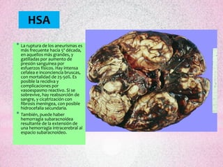 HSA
* La ruptura de los aneurismas es
    más frecuente hacia 5º década,
    en aquellos más grandes, y
    gatilladas por aumento de
    presión sanguínea por
    esfuerzos físicos. Hay intensa
    cefalea e inconciencia bruscas,
    con mortalidad de 25-50%. Es
    posible la recidiva y
    complicaciones por
    vasoespasmo reactivo. Si se
    sobrevive, hay reabsorción de
    sangre, y cicatrización con
    fibrosis meníngea, con posible
    hidrocefalia secundaria.
*   También, puede haber
    hemorragia subaracnoídea
    resultante de la extensión de
    una hemorragia intracerebral al
    espacio subaracnoídeo.
 