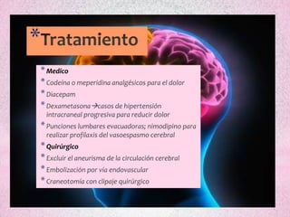 *
* Medico
* Codeína o meperidina analgésicos para el dolor
* Diacepam
* Dexametasonacasos de hipertensión
    intracraneal progresiva para reducir dolor
* Punciones lumbares evacuadoras; nimodipino para
    realizar profilaxis del vasoespasmo cerebral
* Quirúrgico
* Excluir el aneurisma de la circulación cerebral
* Embolización por vía endovascular
* Craneotomía con clipaje quirúrgico
 