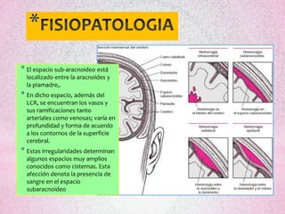 *
* El espacio sub-aracnoideo está
  localizado entre la aracnoides y
  la piamadre,.
* En dicho espacio, además del
  LCR, se encuentran los vasos y
  sus ramificaciones tanto
  arteriales como venosas; varía en
  profundidad y forma de acuerdo
  a los contornos de la superficie
  cerebral.
* Estas irregularidades determinan
  algunos espacios muy amplios
  conocidos como cisternas. Esta
  afección denota la presencia de
  sangre en el espacio
  subaracnoideo
 
