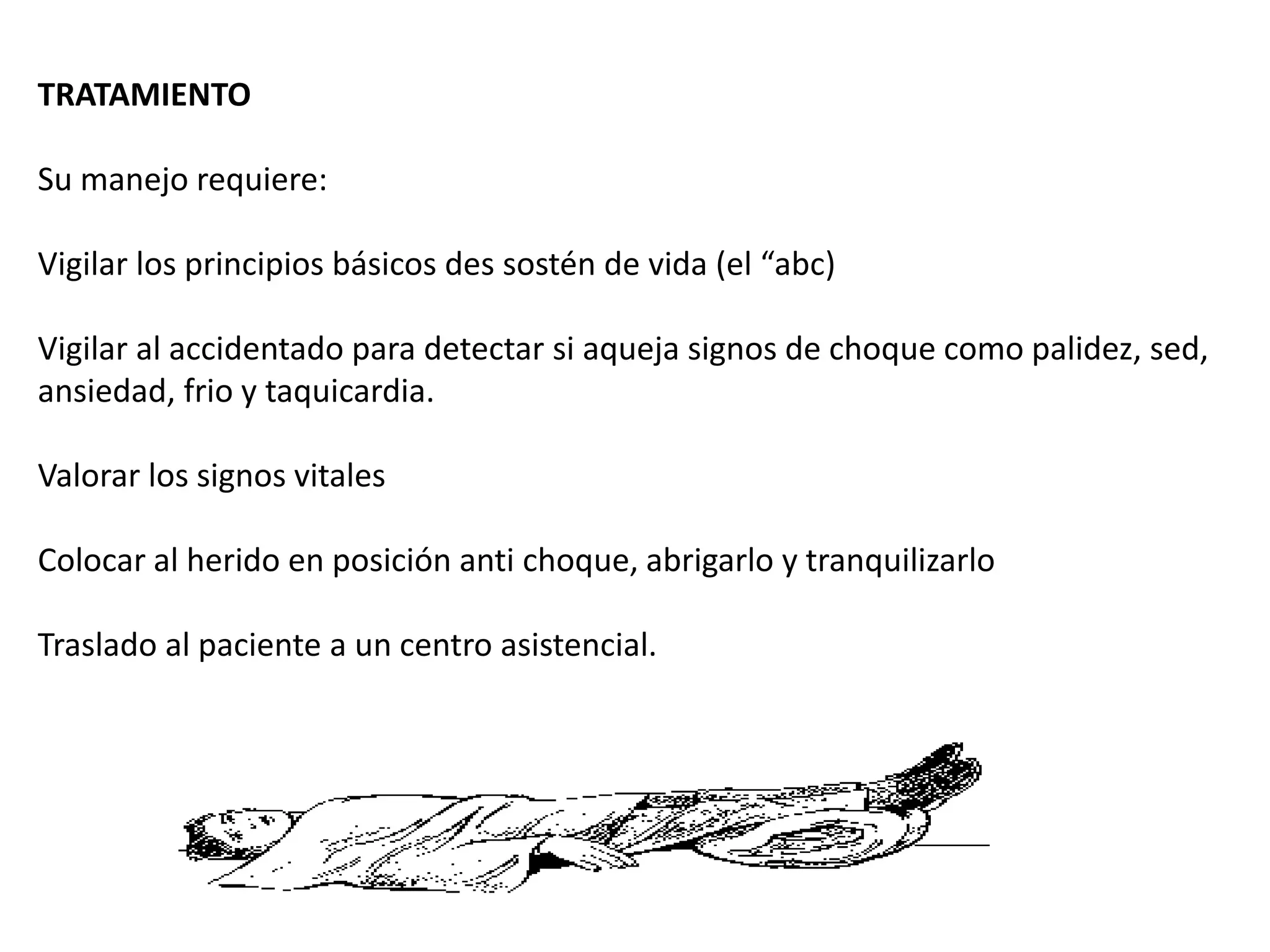 TRATAMIENTO
Su manejo requiere:
Vigilar los principios básicos des sostén de vida (el “abc)
Vigilar al accidentado para detectar si aqueja signos de choque como palidez, sed,
ansiedad, frio y taquicardia.
Valorar los signos vitales
Colocar al herido en posición anti choque, abrigarlo y tranquilizarlo
Traslado al paciente a un centro asistencial.
 
