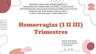 Hemorragias (I II III)
Trimestres
REPUBLICA BOLIVARIANA DE VENEZUELA
MINISTERIO DEL PODER POPULAR PARA LA EDUCACIÓN
UNIVERSIDAD DE LOS LLANOS CENTRALES RÓMULO GALLEGOS
HOSPITAL DR. JOSÉ MARÍA VARGAS CRH:31
CLÍNICA GINECOLOGÍA Y OBSTETRICIA III
Interno de pregrado
Arianny Carvajal 6to
V-28.544.297
 
