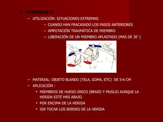 4 .- TORNIQUETE UTILIZACIÓN: SITUACIONES EXTREMAS: CUANDO HAN FRACASADO LOS PASOS ANTERIORES AMPUTACIÓN TRAUMÁTICA DE MIEMBRO LIBERACIÓN DE UN MIEMBRO APLASTADO (MAS DE 30´) MATERIAL: OBJETO BLANDO (TELA, GOMA, ETC)  DE 5-6 CM APLICACIÓN : MIEMBROS DE HUESO ÚNICO (BRAZO Y MUSLO) AUNQUE LA HERIDA ESTÉ MÁS ABAJO. POR ENCIMA DE LA HERIDA SIN TOCAR LOS BORDES DE LA HERIDA 