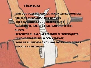 TÉCNICA: DAR DOS VUELTAS CON LA VENDA ALREDEDOR DEL MIEMBRO Y REALIZAR MEDIO NUDO COLOCAR SOBRE EL UN OBJETO DURO (BOLÍGRAFO, PALO) Y REALIZAR UNO O DOS NUDOS. RETORCER EL PALO APRETANDO EL TORNIQUETE. INMOVILIZAR EL PALO CON VENDAJE. RODEAR EL MIEMBRO CON BOLSAS DE HIELO PARA REDUCIR LA NECROSIS 