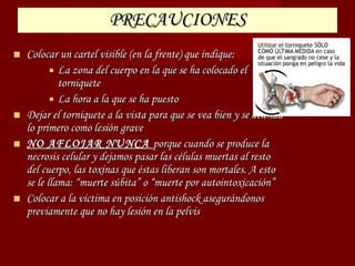 PRECAUCIONES Colocar un cartel visible (en la frente) que indique: La zona del cuerpo en la que se ha colocado el torniquete La hora a la que se ha puesto Dejar el torniquete a la vista para que se vea bien y se atienda lo primero como lesión grave NO AFLOJAR NUNCA  porque cuando se produce la necrosis celular y dejamos pasar las células muertas al resto del cuerpo, las toxinas que éstas liberan son mortales. A esto se le llama: “muerte súbita” o “muerte por autointoxicación” Colocar a la víctima en posición antishock asegurándonos previamente que no hay lesión en la pelvis 