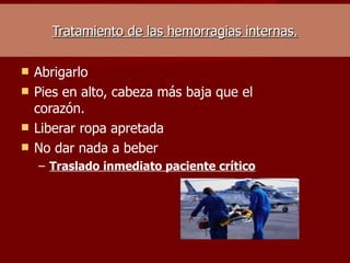Tratamiento de las hemorragias internas. Abrigarlo  Pies en alto, cabeza más baja que el corazón.  Liberar ropa apretada  No dar nada a beber  Traslado inmediato paciente crítico  