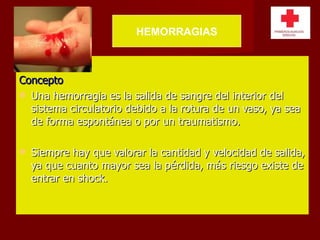 Concepto Una hemorragia es la salida de sangre del interior del sistema circulatorio debido a la rotura de un vaso, ya sea de forma espontánea o por un traumatismo. Siempre hay que valorar la cantidad y velocidad de salida, ya que cuanto mayor sea la pérdida, más riesgo existe de entrar en shock. HEMORRAGIAS 