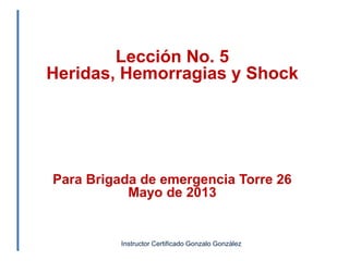 Lección No. 5
Heridas, Hemorragias y Shock
Para Brigada de emergencia Torre 26
Mayo de 2013
Instructor Certificado Gonzalo González
 