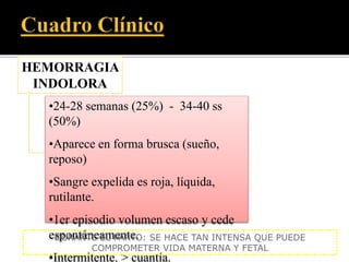 HEMORRAGIA 
INDOLORA 
•24-28 semanas (25%) - 34-40 ss 
(50%) 
•Aparece en forma brusca (sueño, 
reposo) 
•Sangre expelida es roja, líquida, 
rutilante. 
•1er episodio volumen escaso y cede 
espontáneamente. 
•Intermitente. > cuantía. 
DURANTE EL PARTO: SE HACE TAN INTENSA QUE PUEDE 
COMPROMETER VIDA MATERNA Y FETAL 
 