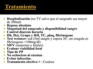  Hospitalización (no TV salvo que el sangrado sea mayor 
de 300ml) 
 Reposo absoluto 
 Magnitud del sangrado y disponibilidad sangre 
 Control diuresis horaria 
 Hb, Hct, Grupo y RH, TC, plaq, fibrinogeno 
 Test weinner- red (5ml sangre y espera 30’, no coagula es 
fibrinogeno <100mg/dl) 
 MFV (maternas y fetales) 
 Evaluar viabilidad fetal 
 Tipo de PP 
 No oxitocicos ni enemas 
 Evitar infección. 
 Tratamiento electivo > : Cesárea 
 