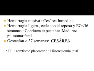  Hemorragia masiva : Cesárea Inmediata 
 Hemorragia ligera , cede con el reposo y EG<36 
semanas : Conducta expectante. Madurez 
pulmonar fetal 
 Gestación > 37 semanas: CESÁREA 
• PP + acretismo placentario : Histerectomía total 
 