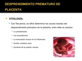  ETIOLOGÍA: 
 Con frecuencia, es difícil determinar las causas exactas del 
desprendimiento prematuro de la placenta, entre ellas se asocian: 
▪ La preeclampsia. 
▪ Los traumatismos. 
▪ La evacuación brusca en el hidramnios. 
▪ Cordón umbilical corto 
▪ Aumento de la presión venosa. 
 
