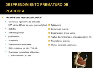  FACTORES DE RIESGO ASOCIADOS: 
 Enfermedad hipertensiva del embarazo 
(HTA crónica 50% de los casos con muerte fetal) 
 Diabetes. 
 Embarazo gemelar. 
 polihidramnios 
 Multiparidad. 
 Edad avanzada de la madre. 
 Déficit nutricional (ac folico Vit A, C) 
 Enfermedad inmunológica y Geneticas 
▪ Mutacion del factor V de Leiden 
 Tabaquismo. 
 Consumo de cocaína. 
 Descompresión brusca uterina 
 Ruptura de membranas en embarazo preterm: 6%. 
 Traumatismos externos. 
 Miomas útero retro placentarios. 
 