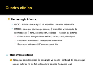  Hemorragia interna 
 INICIO: brusco + dolor agudo de intensidad creciente y constante 
 ÚTERO: crece por acumulo de sangre, ↑ intensidad y frecuencia de 
contracciones, ↑ tono, no relajación, doloroso – reacción de defensa 
▪ Cuadro de fondo de la gestante es: ANEMIA, SHOCK, CID o preeclampsia 
▪ Compromiso fetal moderado: desaceleración y bradicardia 
▪ Compromiso fetal severo: LCF ausentes, muerte fetal 
 Hemorragia externa 
 Observar caracteristicas de sangrado ya que la cantidad de sangre que 
sale al exterior no es fiel reflejo de la pérdida hemática total 
 