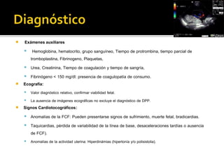  Exámenes auxiliares 
 Hemoglobina, hematocrito, grupo sanguíneo, Tiempo de protrombina, tiempo parcial de 
tromboplastina, Fibrinogeno, Plaquetas, 
 Urea, Creatinina, Tiempo de coagulación y tiempo de sangría, 
 Fibrinógeno < 150 mg/dl: presencia de coagulopatía de consumo. 
 Ecografía: 
 Valor diagnóstico relativo, confirmar viabilidad fetal. 
 La ausencia de imágenes ecográficas no excluye el diagnóstico de DPP. 
 Signos Cardiotocográficos: 
 Anomalías de la FCF: Pueden presentarse signos de sufrimiento, muerte fetal, bradicardias. 
 Taquicardias, pérdida de variabilidad de la línea de base, desaceleraciones tardías o ausencia 
de FCF). 
 Anomalías de la actividad uterina: Hiperdinámias (hipertonía y/o polisistolia). 
 