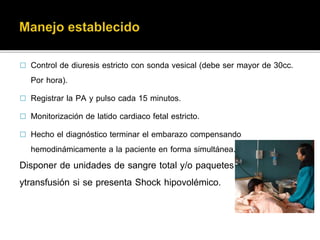  Control de diuresis estricto con sonda vesical (debe ser mayor de 30cc. 
Por hora). 
 Hospitalizar de inmediato ante la sospecha o confirmación de DPP y catalogar 
como embarazo de alto riesgo y alerta médica. 
 Instalar vía endovenosa con aguja Nº º18. 
 Conducta expectante, ante la sospecha de compromiso fetal y/o materna, realizar 
cesárea de emergencia 
 Solicitar ecografía en 5º piso para confirmar viabilidad fetal, si las condiciones lo 
permiten. 
 Realizar exámenes hematológicos de urgencia (Hemoglobina, grupo sanguíneo, 
tiempo de coagulación, plaquetas, Retracción de coágulo) 
 Monitoreo clínico y hematológico para diagnosticar alteración de factores de 
coagulación y estado general 
 Registrar la PA y pulso cada 15 minutos. 
 Monitorización de latido cardiaco fetal estricto. 
 Hecho el diagnóstico terminar el embarazo compensando 
hemodinámicamente a la paciente en forma simultánea. 
Disponer de unidades de sangre total y/o paquetes globulares, 
ytransfusión si se presenta Shock hipovolémico. 
 