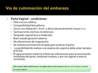  Parto Vaginal – condiciones: 
 Feto vivo en cefálico. 
 Compatibilidad feto pélvica. 
 Cervix con dilatación > 8 cm. y altura de presentación mayor a +1. 
 Contracciones uterinas no tetánicas. 
 Sangrado vaginal leve a moderado. 
 Buen estado general materno. 
 No alteraciones de coagulación. 
 Se realizará amniotomía dirigida para acelerar el parto. 
 La posibilidad de realizar una cesárea de urgencia debe estar siempre 
prevista. 
 El agravamiento materno o fetal son indicaciones para la terminación 
inmediata del parto, mediante cesárea, o por vía vaginal si este es 
inminente. 
Feto muerto: Debe resolverse por vía vaginal salvo en los casos en los que está indicada la cesárea 
por causa materna. 
 