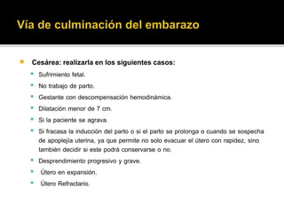  Cesárea: realizarla en los siguientes casos: 
 Sufrimiento fetal. 
 No trabajo de parto. 
 Gestante con descompensación hemodinámica. 
 Dilatación menor de 7 cm. 
 Si la paciente se agrava. 
 Si fracasa la inducción del parto o si el parto se prolonga o cuando se sospecha 
de apoplejía uterina, ya que permite no solo evacuar el útero con rapidez, sino 
también decidir si este podrá conservarse o no. 
 Desprendimiento progresivo y grave. 
 Útero en expansión. 
 Útero Refractario. 
 