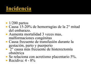  1/200 partos 
 Causa 15-20% de hemorragias de la 2° mitad 
del embarazo. 
 Aumenta mortalidad 3 veces mas, 
malformaciones congénitas 
 Causa frecuente de transfusión durante la 
gestación, parto y puerperio 
 2° causa más frecuente de histerectomía 
obstétrica 
 Se relaciona con acretismo placentario 5%. 
 Recidiva: 4 - 8% 
 
