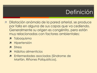 Definición
 Dilatación anómala de la pared arterial, se produce
  por falla en alguna de sus capas que va cediendo.
  Generalmente su origen es congénito, pero están
  muy relacionadas con factores ambientales:
   Tabaquismo
   Hipertensión
   Stress
   Hábitos alimenticios
   Enfermedades asociadas (Síndrome de
     Marfán, Riñones Poliquísticos).
 