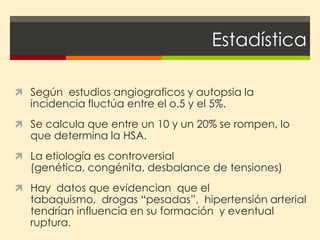 Estadística

 Según estudios angiograficos y autopsia la
   incidencia fluctúa entre el o.5 y el 5%.
 Se calcula que entre un 10 y un 20% se rompen, lo
   que determina la HSA.
 La etiología es controversial
   (genética, congénita, desbalance de tensiones)
 Hay datos que evidencian que el
   tabaquismo, drogas “pesadas”, hipertensión arterial
   tendrían influencia en su formación y eventual
   ruptura.
 