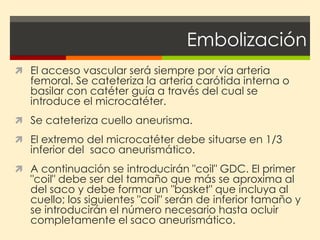 Embolización
 El acceso vascular será siempre por vía arteria
   femoral. Se cateteriza la arteria carótida interna o
   basilar con catéter guía a través del cual se
   introduce el microcatéter.
 Se cateteriza cuello aneurisma.
 El extremo del microcatéter debe situarse en 1/3
   inferior del saco aneurismático.
 A continuación se introducirán "coil" GDC. El primer
   "coil" debe ser del tamaño que más se aproxima al
   del saco y debe formar un "basket" que incluya al
   cuello; los siguientes "coil" serán de inferior tamaño y
   se introducirán el número necesario hasta ocluir
   completamente el saco aneurismático.
 