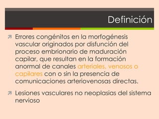 Definición
 Errores congénitos en la morfogénesis
  vascular originados por disfunción del
  proceso embrionario de maduración
  capilar, que resultan en la formación
  anormal de canales arteriales, venosos o
  capilares con o sin la presencia de
  comunicaciones arteriovenosas directas.
 Lesiones vasculares no neoplasias del sistema
  nervioso
 