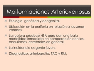 Malformaciones Arteriovenosas
 Etiología genética y congénita.
 Ubicación en la periferia en relación a los senos
  venosos
 La ruptura produce HSA pero con una baja
  mortalidad inmediata en comparación con los
  aneurismas cerebrales en general .
 La incidencia es gente joven.
 Diagnostico: arteriografía, TAC y RM.
 