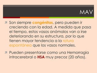 MAV
 Son siempre congénitas, pero pueden ir
  creciendo con la edad. A medida que pasa
  el tiempo, estos vasos anómalos van a irse
  deteriorando en su estructura, por lo que
  tienen mayor tendencia a la rotura
  espontánea que los vasos normales.
 Pueden presentarse como una Hemorragia
  intracerebral o HSA muy precoz (20 años).
 